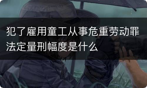 犯了雇用童工从事危重劳动罪法定量刑幅度是什么