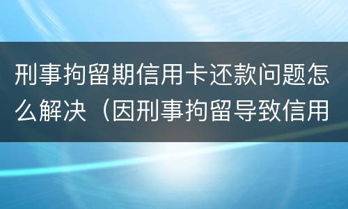 刑事拘留期信用卡还款问题怎么解决（因刑事拘留导致信用卡逾期是否构成违约）