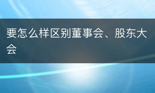 要怎么样区别董事会、股东大会