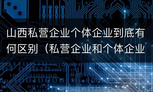 山西私营企业个体企业到底有何区别（私营企业和个体企业）