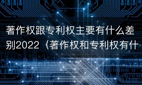 著作权跟专利权主要有什么差别2022（著作权和专利权有什么区别）