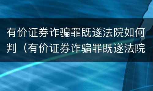 有价证券诈骗罪既遂法院如何判（有价证券诈骗罪既遂法院如何判）