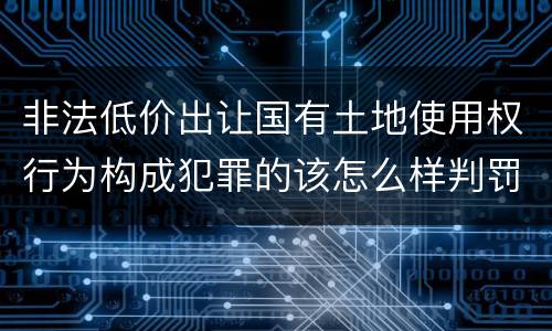 非法低价出让国有土地使用权行为构成犯罪的该怎么样判罚
