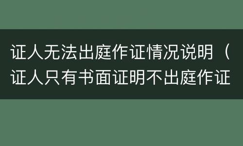 证人无法出庭作证情况说明（证人只有书面证明不出庭作证）