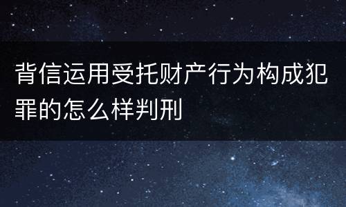 背信运用受托财产行为构成犯罪的怎么样判刑