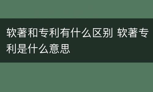 软著和专利有什么区别 软著专利是什么意思