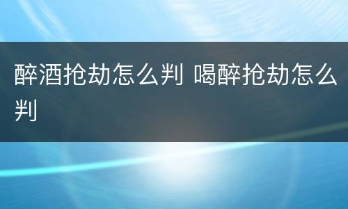 醉酒抢劫怎么判 喝醉抢劫怎么判