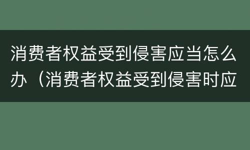 消费者权益受到侵害应当怎么办（消费者权益受到侵害时应该怎么办）