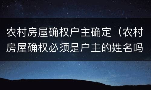 农村房屋确权户主确定（农村房屋确权必须是户主的姓名吗）