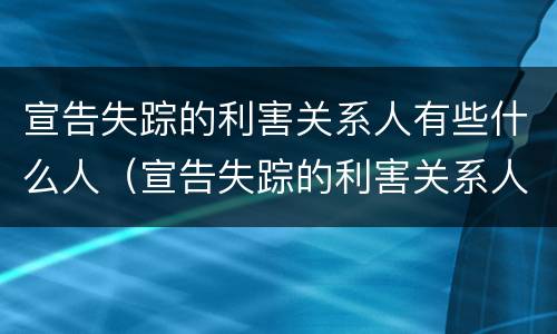 宣告失踪的利害关系人有些什么人（宣告失踪的利害关系人有哪些）