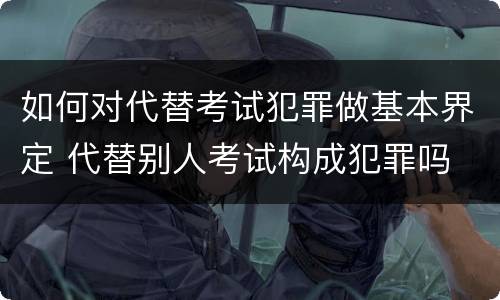 如何对代替考试犯罪做基本界定 代替别人考试构成犯罪吗