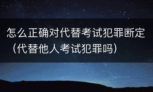 怎么正确对代替考试犯罪断定（代替他人考试犯罪吗）