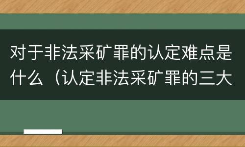 对于非法采矿罪的认定难点是什么（认定非法采矿罪的三大难点与出路）