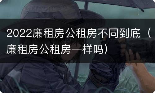 2022廉租房公租房不同到底（廉租房公租房一样吗）