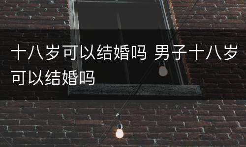 十八岁可以结婚吗 男子十八岁可以结婚吗