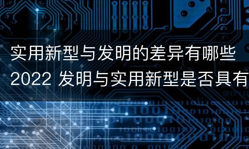 实用新型与发明的差异有哪些2022 发明与实用新型是否具有实用性