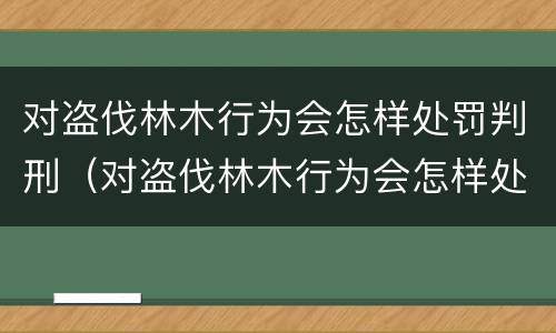 对盗伐林木行为会怎样处罚判刑（对盗伐林木行为会怎样处罚判刑吗）