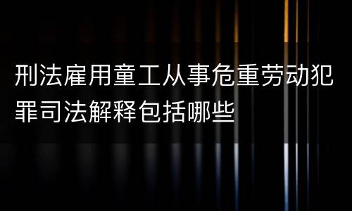 刑法雇用童工从事危重劳动犯罪司法解释包括哪些
