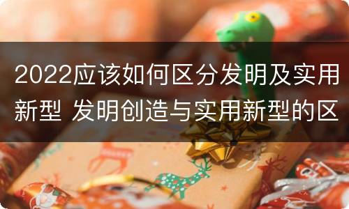 2022应该如何区分发明及实用新型 发明创造与实用新型的区别