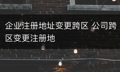 企业注册地址变更跨区 公司跨区变更注册地