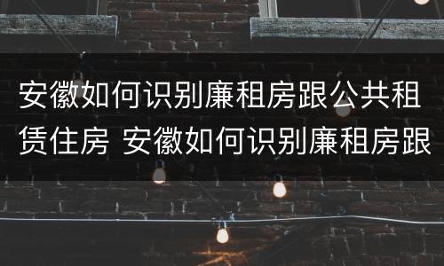 安徽如何识别廉租房跟公共租赁住房 安徽如何识别廉租房跟公共租赁住房