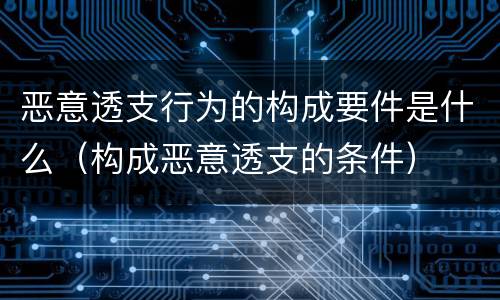 恶意透支行为的构成要件是什么（构成恶意透支的条件）