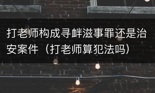 打老师构成寻衅滋事罪还是治安案件（打老师算犯法吗）