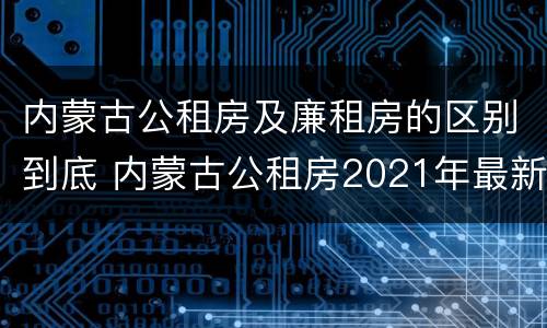 内蒙古公租房及廉租房的区别到底 内蒙古公租房2021年最新通知