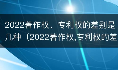 2022著作权、专利权的差别是几种（2022著作权,专利权的差别是几种类型）