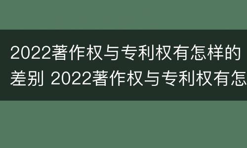 2022著作权与专利权有怎样的差别 2022著作权与专利权有怎样的差别呢