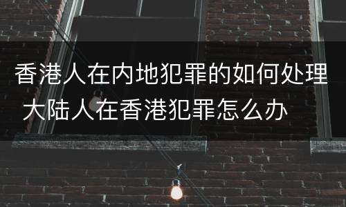 香港人在内地犯罪的如何处理 大陆人在香港犯罪怎么办