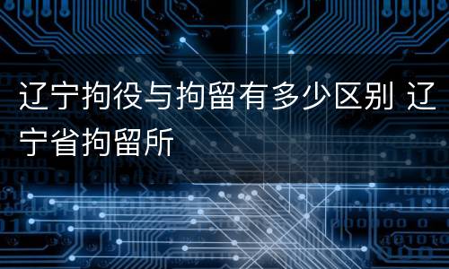 辽宁拘役与拘留有多少区别 辽宁省拘留所