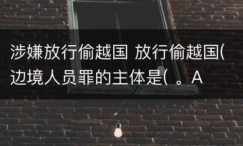 涉嫌放行偷越国 放行偷越国(边境人员罪的主体是( 。A