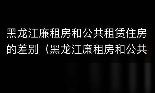 黑龙江廉租房和公共租赁住房的差别（黑龙江廉租房和公共租赁住房的差别大吗）