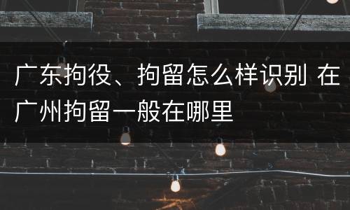 广东拘役、拘留怎么样识别 在广州拘留一般在哪里