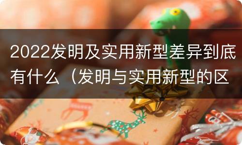 2022发明及实用新型差异到底有什么（发明与实用新型的区别有哪些）