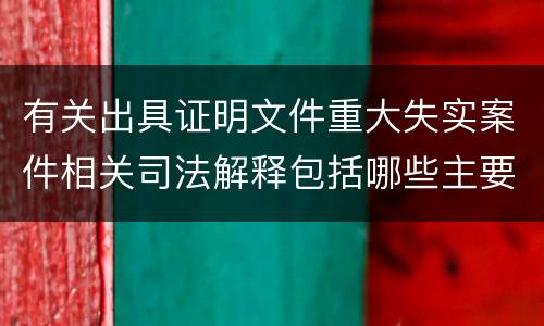有关出具证明文件重大失实案件相关司法解释包括哪些主要规定