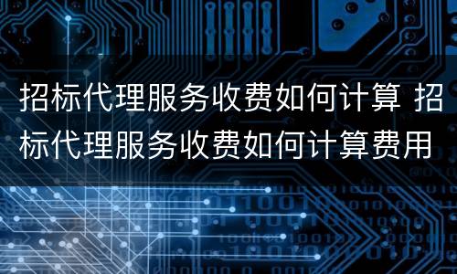 招标代理服务收费如何计算 招标代理服务收费如何计算费用