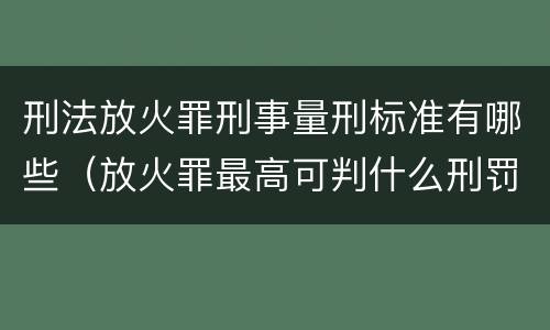 刑法放火罪刑事量刑标准有哪些（放火罪最高可判什么刑罚）