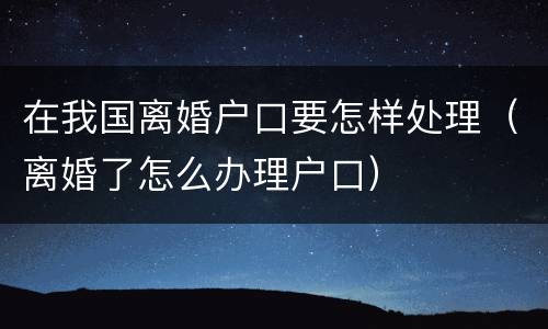 在我国离婚户口要怎样处理（离婚了怎么办理户口）