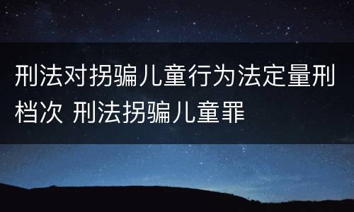 刑法对拐骗儿童行为法定量刑档次 刑法拐骗儿童罪