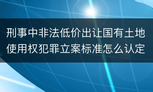 刑事中非法低价出让国有土地使用权犯罪立案标准怎么认定