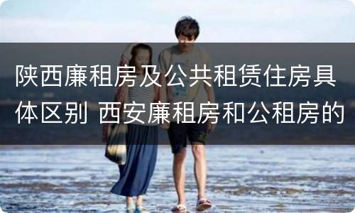 陕西廉租房及公共租赁住房具体区别 西安廉租房和公租房的区别到底是什么?