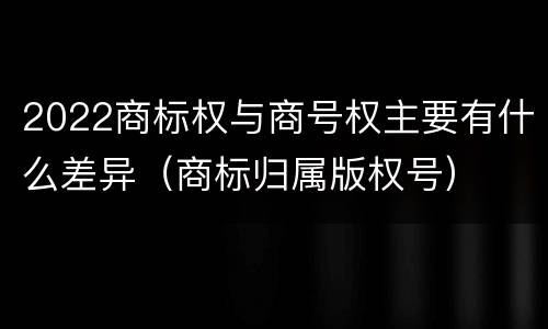 2022商标权与商号权主要有什么差异（商标归属版权号）