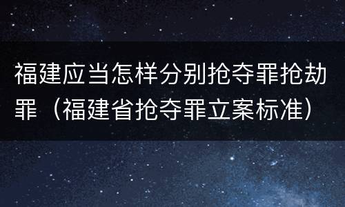 福建应当怎样分别抢夺罪抢劫罪（福建省抢夺罪立案标准）