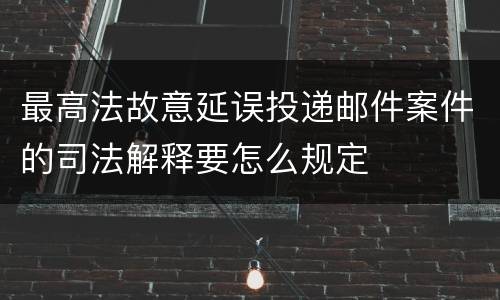 最高法故意延误投递邮件案件的司法解释要怎么规定