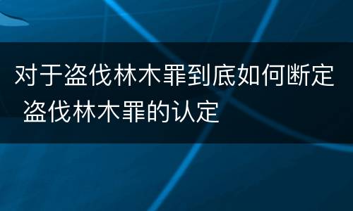 对于盗伐林木罪到底如何断定 盗伐林木罪的认定