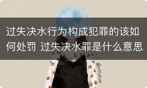 过失决水行为构成犯罪的该如何处罚 过失决水罪是什么意思