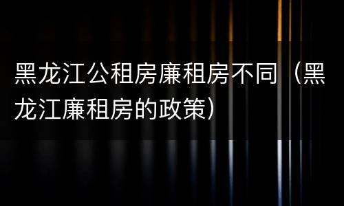 黑龙江公租房廉租房不同（黑龙江廉租房的政策）