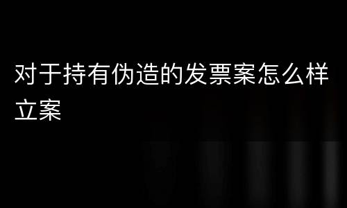 对于持有伪造的发票案怎么样立案